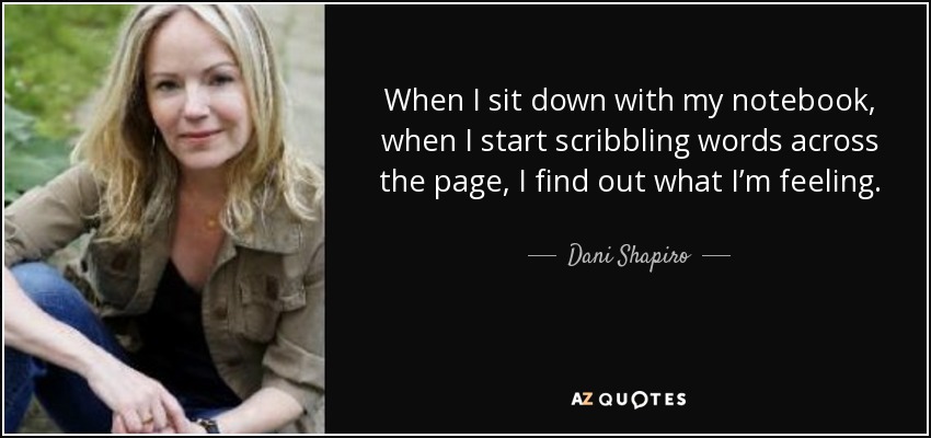 When I sit down with my notebook, when I start scribbling words across the page, I find out what I’m feeling. - Dani Shapiro