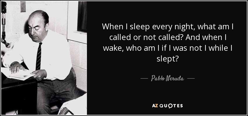 When I sleep every night, what am I called or not called? And when I wake, who am I if I was not I while I slept? - Pablo Neruda