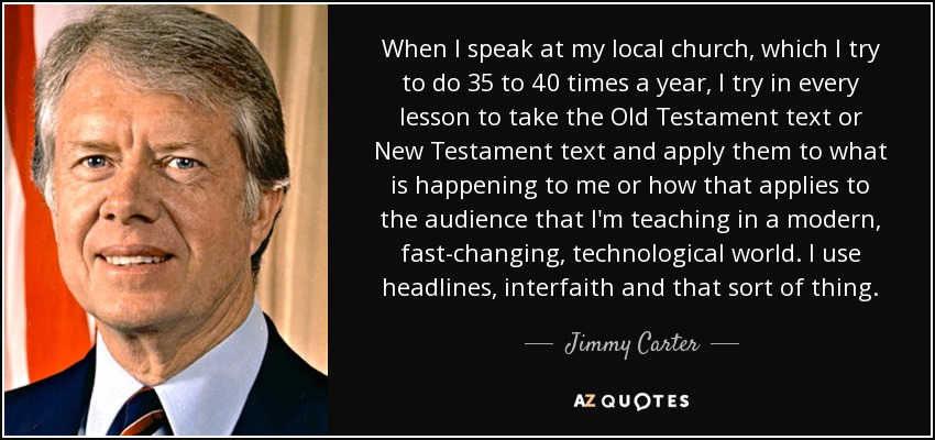 When I speak at my local church, which I try to do 35 to 40 times a year, I try in every lesson to take the Old Testament text or New Testament text and apply them to what is happening to me or how that applies to the audience that I'm teaching in a modern, fast-changing, technological world. I use headlines, interfaith and that sort of thing. - Jimmy Carter