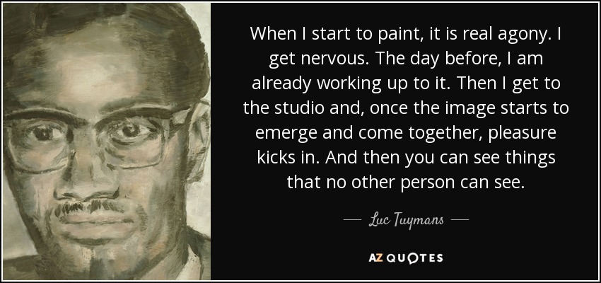 When I start to paint, it is real agony. I get nervous. The day before, I am already working up to it. Then I get to the studio and, once the image starts to emerge and come together, pleasure kicks in. And then you can see things that no other person can see. - Luc Tuymans