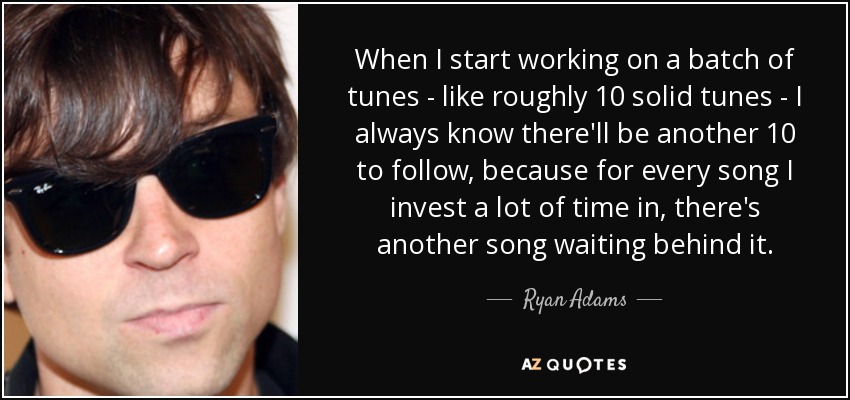 When I start working on a batch of tunes - like roughly 10 solid tunes - I always know there'll be another 10 to follow, because for every song I invest a lot of time in, there's another song waiting behind it. - Ryan Adams