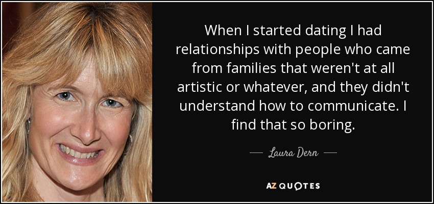 When I started dating I had relationships with people who came from families that weren't at all artistic or whatever, and they didn't understand how to communicate. I find that so boring. - Laura Dern