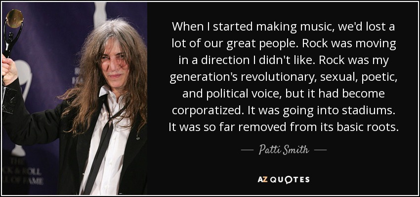 When I started making music, we'd lost a lot of our great people. Rock was moving in a direction I didn't like. Rock was my generation's revolutionary, sexual, poetic, and political voice, but it had become corporatized. It was going into stadiums. It was so far removed from its basic roots. - Patti Smith