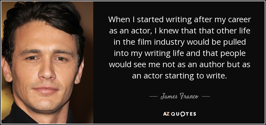 When I started writing after my career as an actor, I knew that that other life in the film industry would be pulled into my writing life and that people would see me not as an author but as an actor starting to write. - James Franco