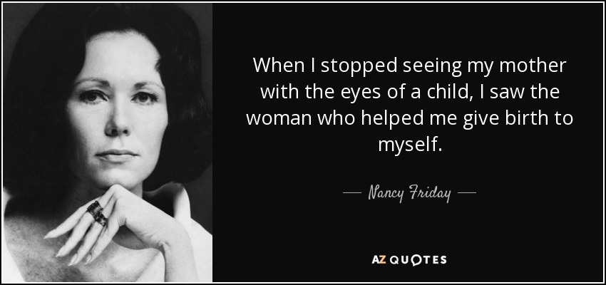 When I stopped seeing my mother with the eyes of a child, I saw the woman who helped me give birth to myself. - Nancy Friday