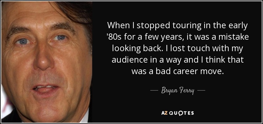 When I stopped touring in the early '80s for a few years, it was a mistake looking back. I lost touch with my audience in a way and I think that was a bad career move. - Bryan Ferry