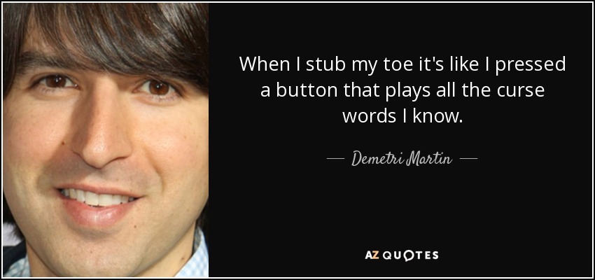 When I stub my toe it's like I pressed a button that plays all the curse words I know. - Demetri Martin