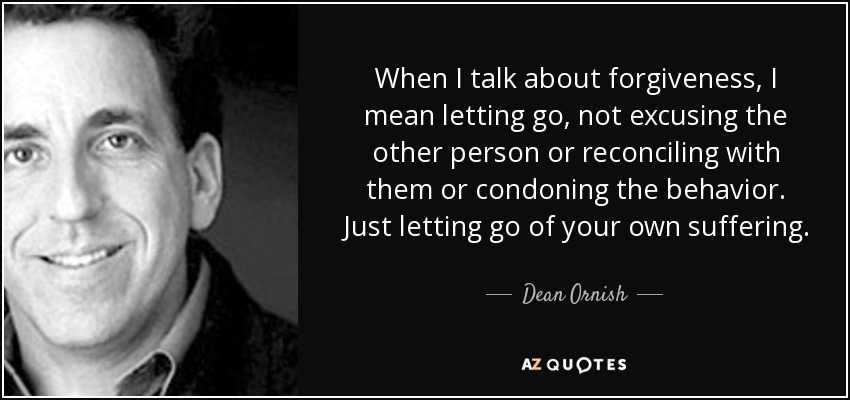 When I talk about forgiveness, I mean letting go, not excusing the other person or reconciling with them or condoning the behavior. Just letting go of your own suffering. - Dean Ornish