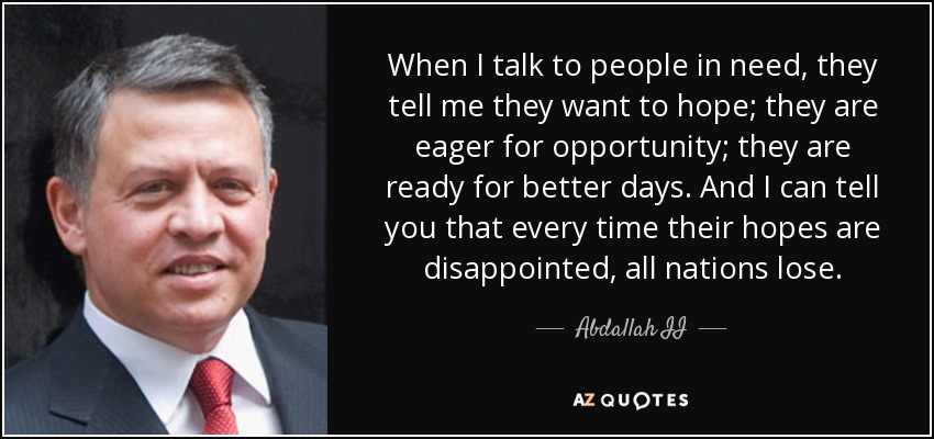 When I talk to people in need, they tell me they want to hope; they are eager for opportunity; they are ready for better days. And I can tell you that every time their hopes are disappointed, all nations lose. - Abdallah II