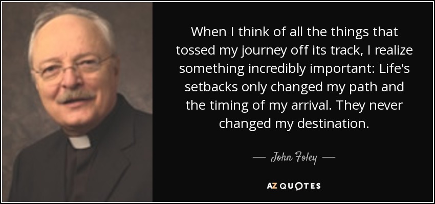 When I think of all the things that tossed my journey off its track, I realize something incredibly important: Life's setbacks only changed my path and the timing of my arrival. They never changed my destination. - John Foley