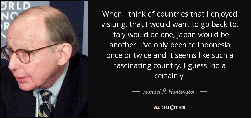 When I think of countries that I enjoyed visiting, that I would want to go back to, Italy would be one, Japan would be another. I've only been to Indonesia once or twice and it seems like such a fascinating country. I guess India certainly. - Samuel P. Huntington