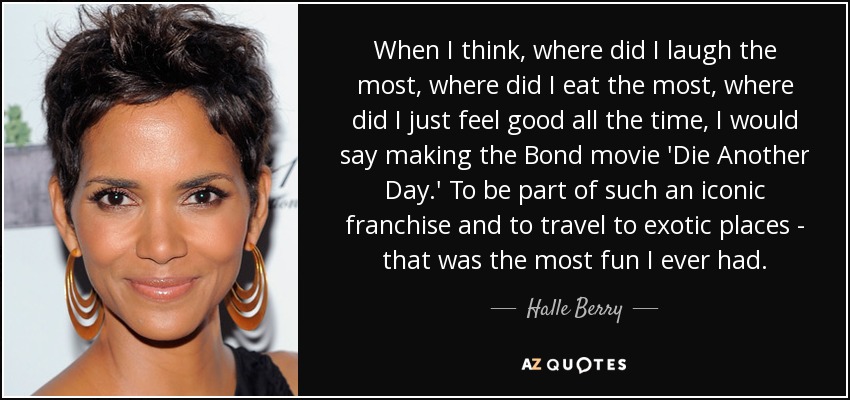 When I think, where did I laugh the most, where did I eat the most, where did I just feel good all the time, I would say making the Bond movie 'Die Another Day.' To be part of such an iconic franchise and to travel to exotic places - that was the most fun I ever had. - Halle Berry