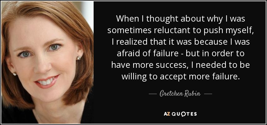 When I thought about why I was sometimes reluctant to push myself, I realized that it was because I was afraid of failure - but in order to have more success, I needed to be willing to accept more failure. - Gretchen Rubin