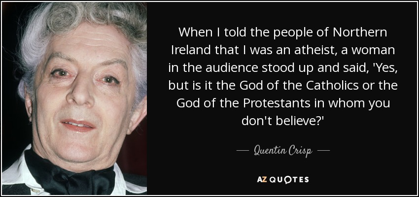 When I told the people of Northern Ireland that I was an atheist, a woman in the audience stood up and said, 'Yes, but is it the God of the Catholics or the God of the Protestants in whom you don't believe?' - Quentin Crisp