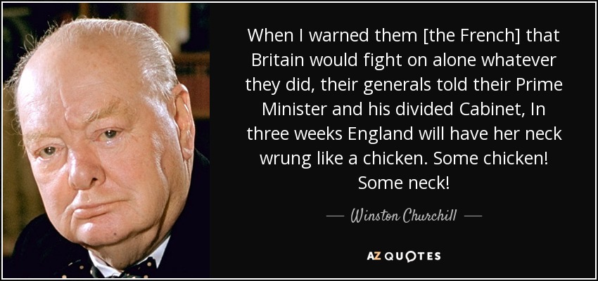 When I warned them [the French] that Britain would fight on alone whatever they did, their generals told their Prime Minister and his divided Cabinet, In three weeks England will have her neck wrung like a chicken. Some chicken! Some neck! - Winston Churchill