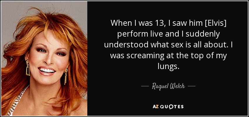 When I was 13, I saw him [Elvis] perform live and I suddenly understood what sex is all about. I was screaming at the top of my lungs. - Raquel Welch