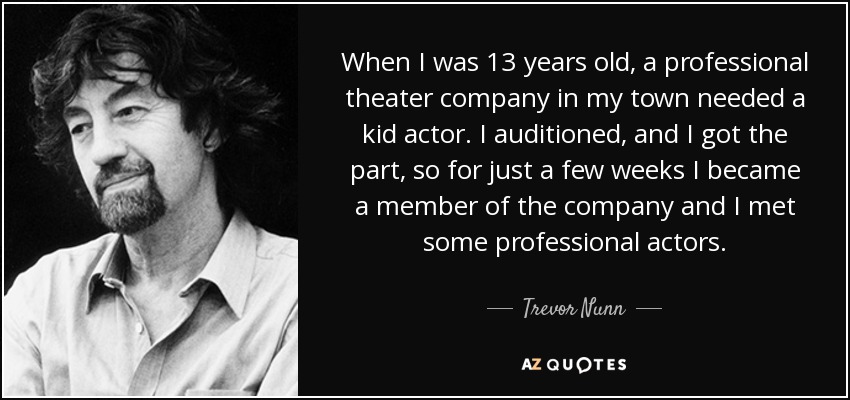 When I was 13 years old, a professional theater company in my town needed a kid actor. I auditioned, and I got the part, so for just a few weeks I became a member of the company and I met some professional actors. - Trevor Nunn