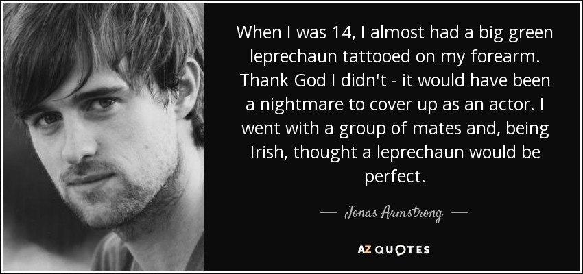 When I was 14, I almost had a big green leprechaun tattooed on my forearm. Thank God I didn't - it would have been a nightmare to cover up as an actor. I went with a group of mates and, being Irish, thought a leprechaun would be perfect. - Jonas Armstrong