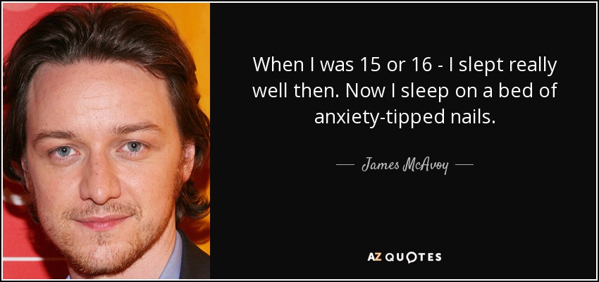 When I was 15 or 16 - I slept really well then. Now I sleep on a bed of anxiety-tipped nails. - James McAvoy