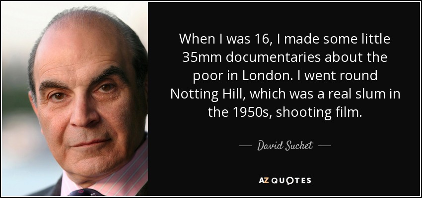 When I was 16, I made some little 35mm documentaries about the poor in London. I went round Notting Hill, which was a real slum in the 1950s, shooting film. - David Suchet