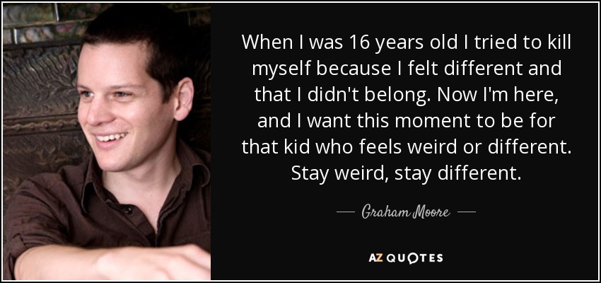 When I was 16 years old I tried to kill myself because I felt different and that I didn't belong. Now I'm here, and I want this moment to be for that kid who feels weird or different. Stay weird, stay different. - Graham Moore