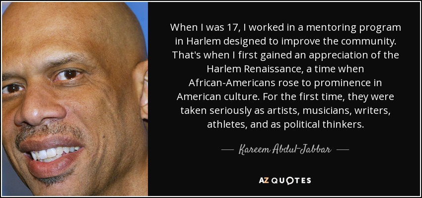 When I was 17, I worked in a mentoring program in Harlem designed to improve the community. That's when I first gained an appreciation of the Harlem Renaissance, a time when African-Americans rose to prominence in American culture. For the first time, they were taken seriously as artists, musicians, writers, athletes, and as political thinkers. - Kareem Abdul-Jabbar