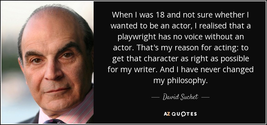 When I was 18 and not sure whether I wanted to be an actor, I realised that a playwright has no voice without an actor. That's my reason for acting: to get that character as right as possible for my writer. And I have never changed my philosophy. - David Suchet