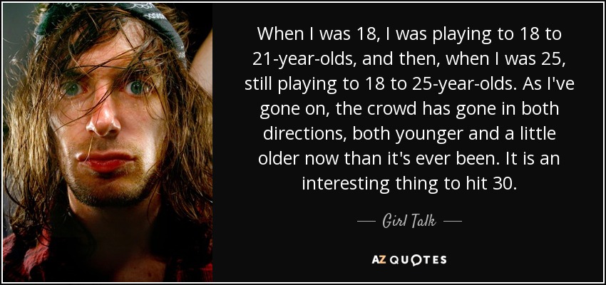 When I was 18, I was playing to 18 to 21-year-olds, and then, when I was 25, still playing to 18 to 25-year-olds. As I've gone on, the crowd has gone in both directions, both younger and a little older now than it's ever been. It is an interesting thing to hit 30. - Girl Talk