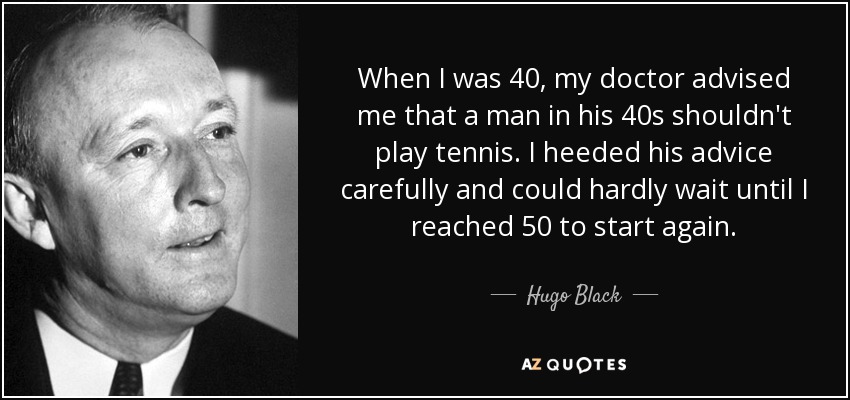 When I was 40, my doctor advised me that a man in his 40s shouldn't play tennis. I heeded his advice carefully and could hardly wait until I reached 50 to start again. - Hugo Black