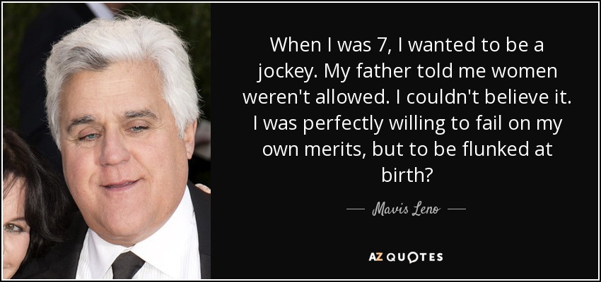 When I was 7, I wanted to be a jockey. My father told me women weren't allowed. I couldn't believe it. I was perfectly willing to fail on my own merits, but to be flunked at birth? - Mavis Leno