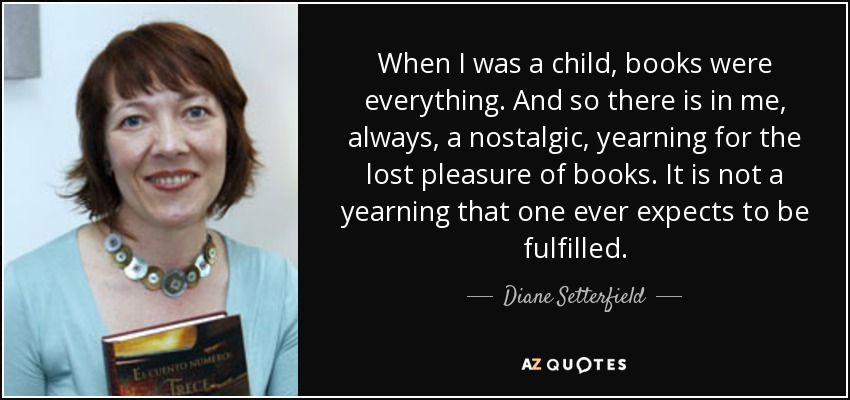 When I was a child, books were everything. And so there is in me, always, a nostalgic, yearning for the lost pleasure of books. It is not a yearning that one ever expects to be fulfilled. - Diane Setterfield