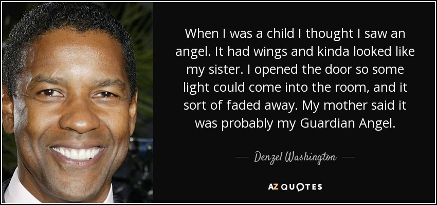 When I was a child I thought I saw an angel. It had wings and kinda looked like my sister. I opened the door so some light could come into the room, and it sort of faded away. My mother said it was probably my Guardian Angel. - Denzel Washington
