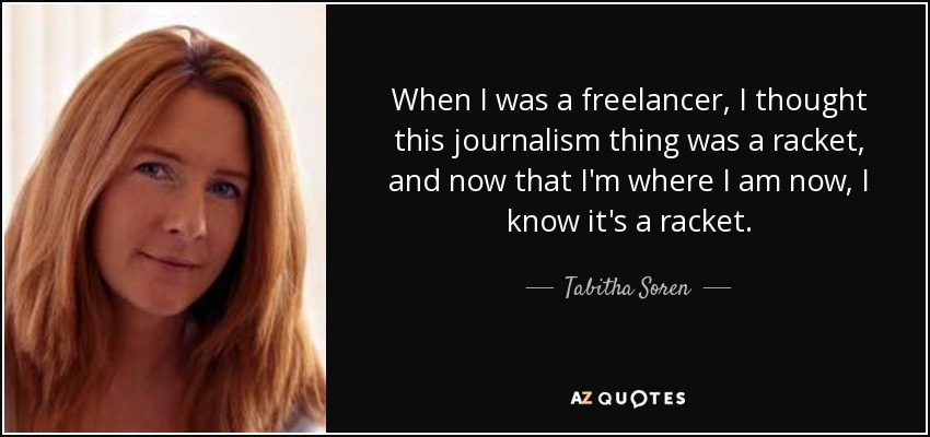When I was a freelancer, I thought this journalism thing was a racket, and now that I'm where I am now, I know it's a racket. - Tabitha Soren