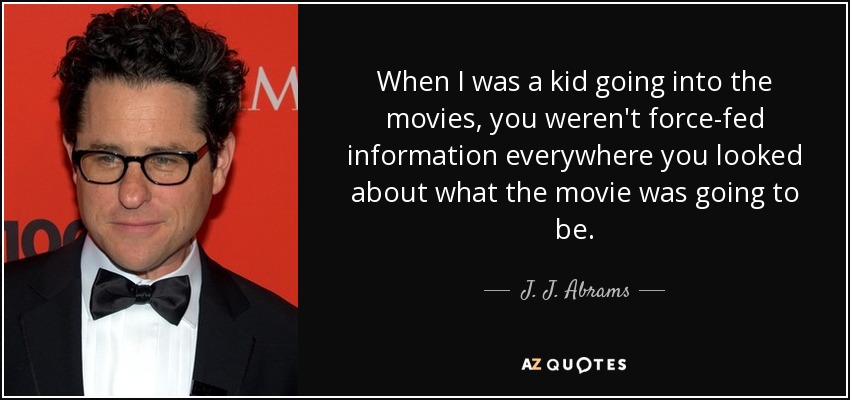 When I was a kid going into the movies, you weren't force-fed information everywhere you looked about what the movie was going to be. - J. J. Abrams