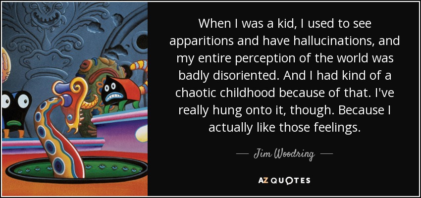 When I was a kid, I used to see apparitions and have hallucinations, and my entire perception of the world was badly disoriented. And I had kind of a chaotic childhood because of that. I've really hung onto it, though. Because I actually like those feelings. - Jim Woodring
