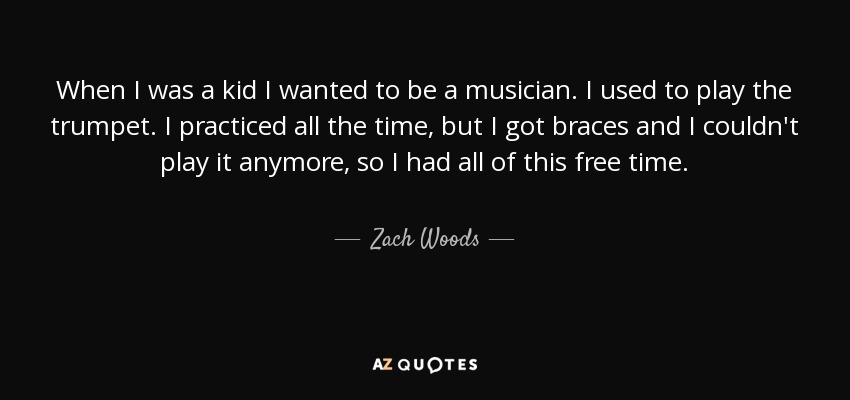 When I was a kid I wanted to be a musician. I used to play the trumpet. I practiced all the time, but I got braces and I couldn't play it anymore, so I had all of this free time. - Zach Woods