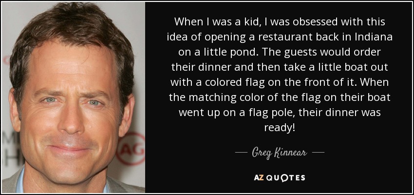 When I was a kid, I was obsessed with this idea of opening a restaurant back in Indiana on a little pond. The guests would order their dinner and then take a little boat out with a colored flag on the front of it. When the matching color of the flag on their boat went up on a flag pole, their dinner was ready! - Greg Kinnear