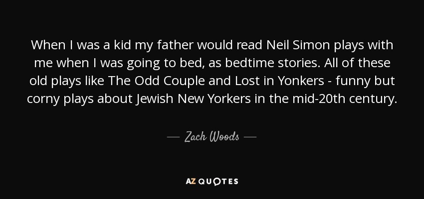 When I was a kid my father would read Neil Simon plays with me when I was going to bed, as bedtime stories. All of these old plays like The Odd Couple and Lost in Yonkers - funny but corny plays about Jewish New Yorkers in the mid-20th century. - Zach Woods