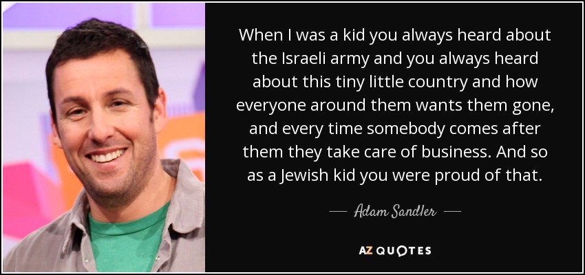 When I was a kid you always heard about the Israeli army and you always heard about this tiny little country and how everyone around them wants them gone, and every time somebody comes after them they take care of business. And so as a Jewish kid you were proud of that. - Adam Sandler