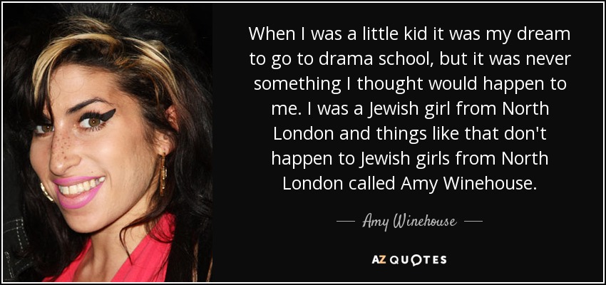 When I was a little kid it was my dream to go to drama school, but it was never something I thought would happen to me. I was a Jewish girl from North London and things like that don't happen to Jewish girls from North London called Amy Winehouse. - Amy Winehouse