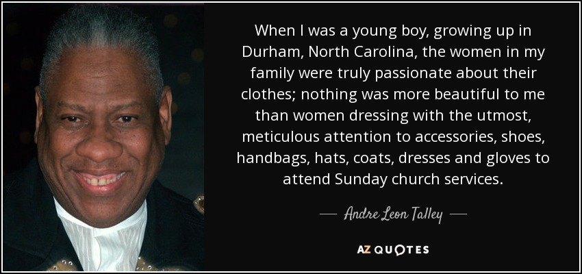When I was a young boy, growing up in Durham, North Carolina, the women in my family were truly passionate about their clothes; nothing was more beautiful to me than women dressing with the utmost, meticulous attention to accessories, shoes, handbags, hats, coats, dresses and gloves to attend Sunday church services. - Andre Leon Talley