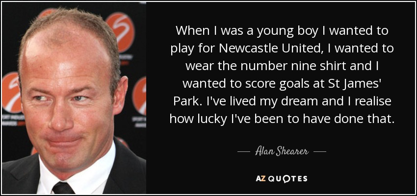 When I was a young boy I wanted to play for Newcastle United, I wanted to wear the number nine shirt and I wanted to score goals at St James' Park. I've lived my dream and I realise how lucky I've been to have done that. - Alan Shearer