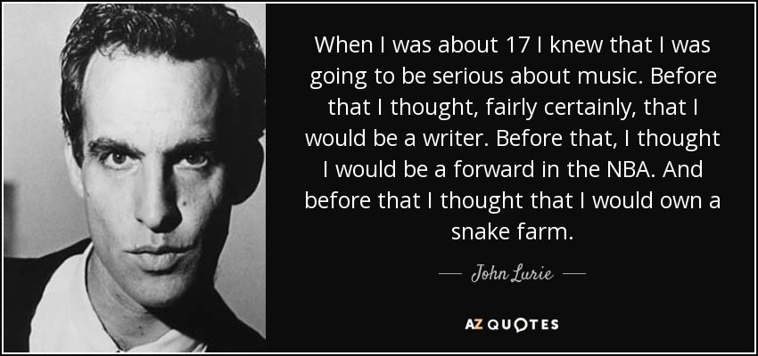 When I was about 17 I knew that I was going to be serious about music. Before that I thought, fairly certainly, that I would be a writer. Before that, I thought I would be a forward in the NBA. And before that I thought that I would own a snake farm. - John Lurie