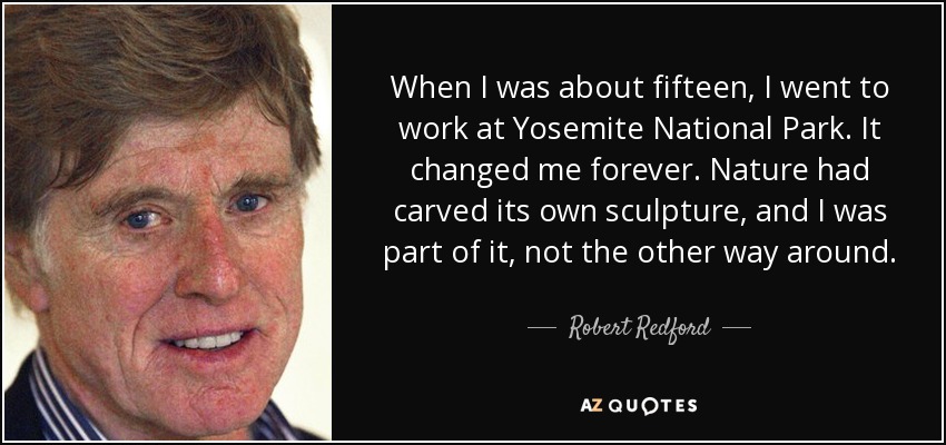 When I was about fifteen, I went to work at Yosemite National Park. It changed me forever. Nature had carved its own sculpture, and I was part of it, not the other way around. - Robert Redford