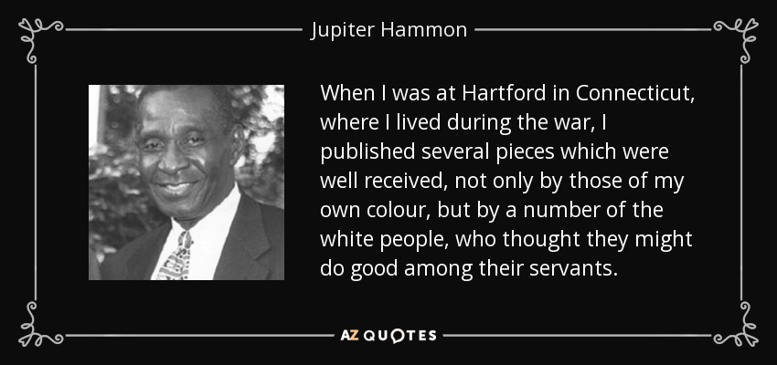 When I was at Hartford in Connecticut, where I lived during the war, I published several pieces which were well received, not only by those of my own colour, but by a number of the white people, who thought they might do good among their servants. - Jupiter Hammon