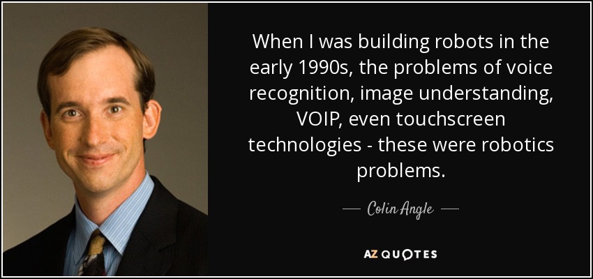 When I was building robots in the early 1990s, the problems of voice recognition, image understanding, VOIP, even touchscreen technologies - these were robotics problems. - Colin Angle