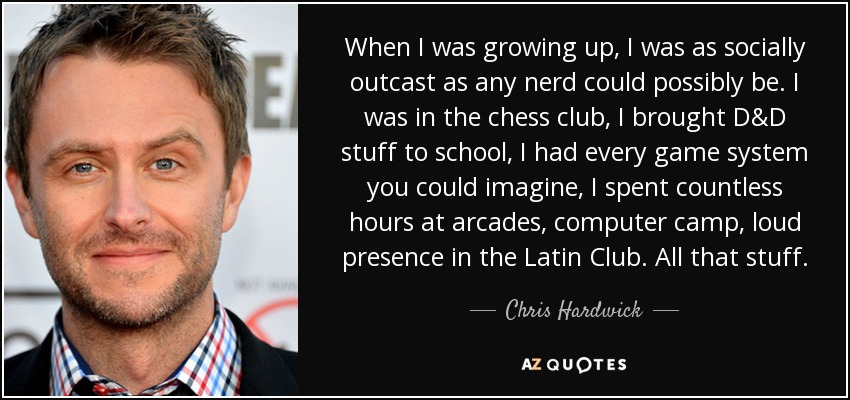 When I was growing up, I was as socially outcast as any nerd could possibly be. I was in the chess club, I brought D&D stuff to school, I had every game system you could imagine, I spent countless hours at arcades, computer camp, loud presence in the Latin Club. All that stuff. - Chris Hardwick