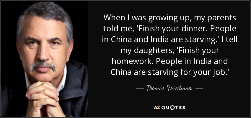 When I was growing up, my parents told me, 'Finish your dinner. People in China and India are starving.' I tell my daughters, 'Finish your homework. People in India and China are starving for your job.' - Thomas Friedman