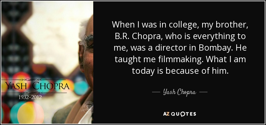 When I was in college, my brother, B.R. Chopra, who is everything to me, was a director in Bombay. He taught me filmmaking. What I am today is because of him. - Yash Chopra