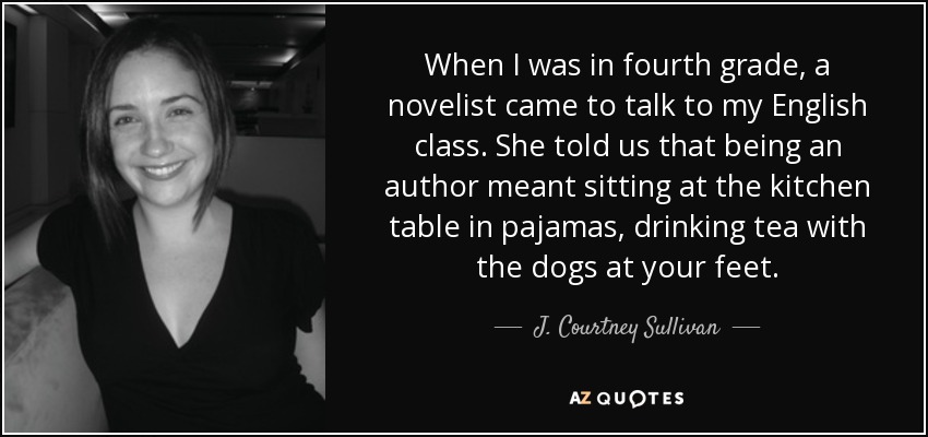 When I was in fourth grade, a novelist came to talk to my English class. She told us that being an author meant sitting at the kitchen table in pajamas, drinking tea with the dogs at your feet. - J. Courtney Sullivan